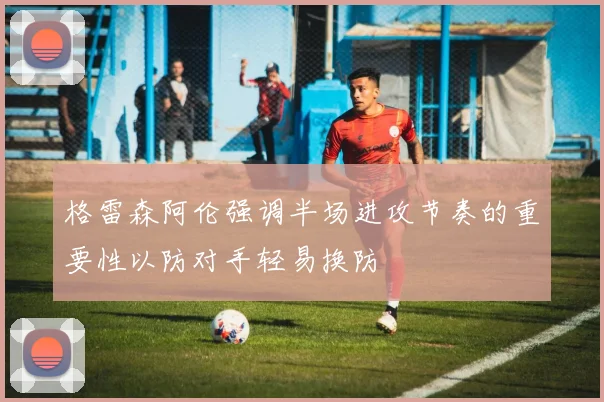 格雷森阿伦强调半场进攻节奏的重要性以防对手轻易换防