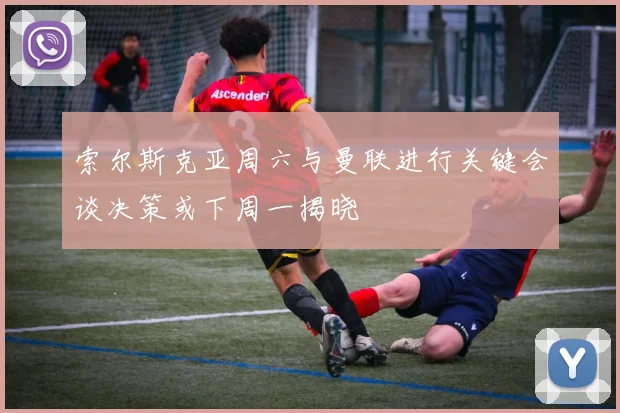 索尔斯克亚周六与曼联进行关键会谈决策或下周一揭晓
