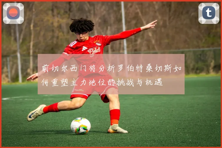 前切尔西门将分析罗伯特桑切斯如何重塑主力地位的挑战与机遇