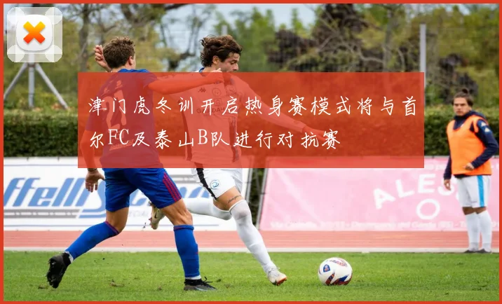津门虎冬训开启热身赛模式将与首尔FC及泰山B队进行对抗赛