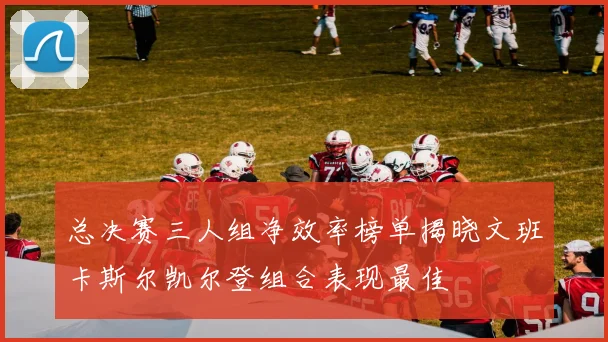 总决赛三人组净效率榜单揭晓文班卡斯尔凯尔登组合表现最佳