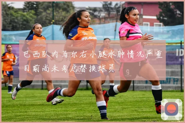 巴西队内马尔右小腿水肿情况严重目前尚未考虑替换球员