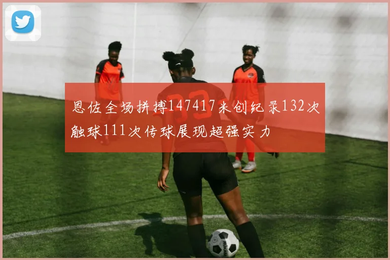 恩佐全场拼搏147417米创纪录132次触球111次传球展现超强实力