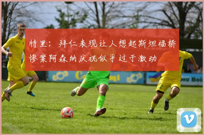 特里：拜仁表现让人想起斯坦福桥惨案阿森纳庆祝似乎过于激动
