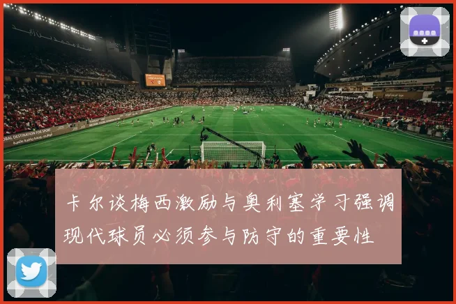 卡尔谈梅西激励与奥利塞学习强调现代球员必须参与防守的重要性