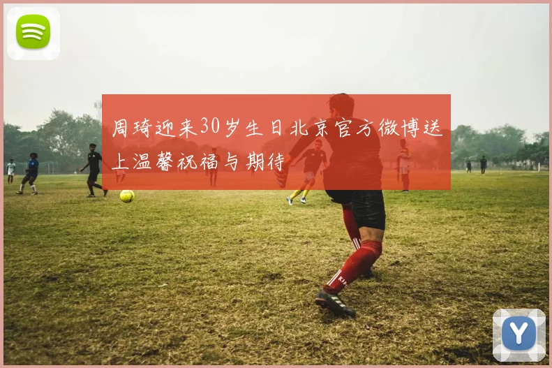 周琦迎来30岁生日北京官方微博送上温馨祝福与期待