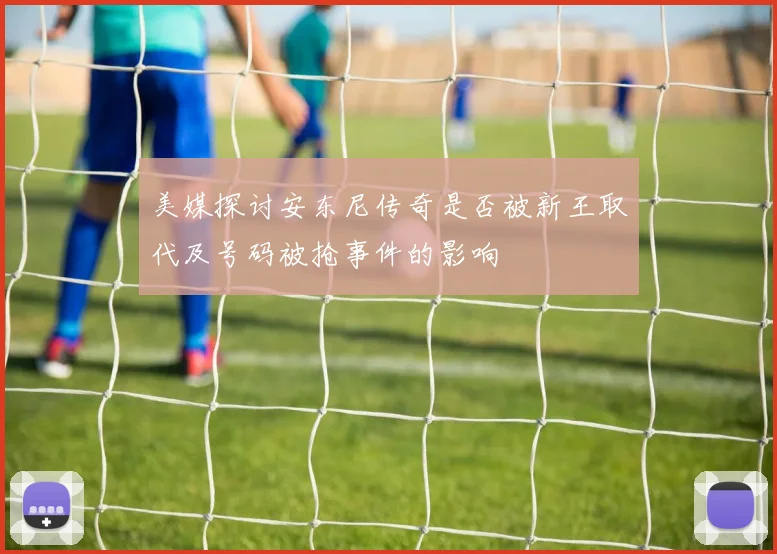 美媒探讨安东尼传奇是否被新王取代及号码被抢事件的影响