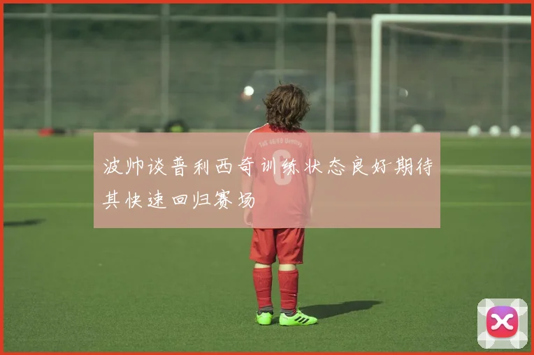 波帅谈普利西奇训练状态良好期待其快速回归赛场