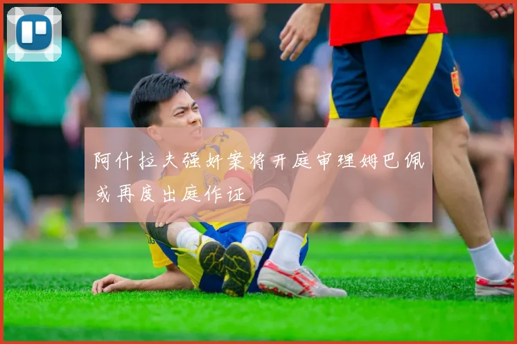 阿什拉夫强奸案将开庭审理姆巴佩或再度出庭作证