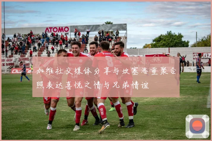 加维社交媒体分享与坎塞洛重聚合照表达喜悦之情与兄弟情谊
