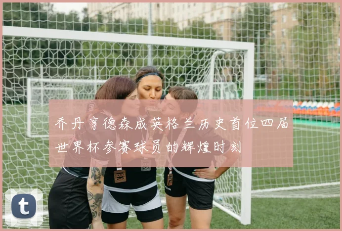 乔丹亨德森成英格兰历史首位四届世界杯参赛球员的辉煌时刻