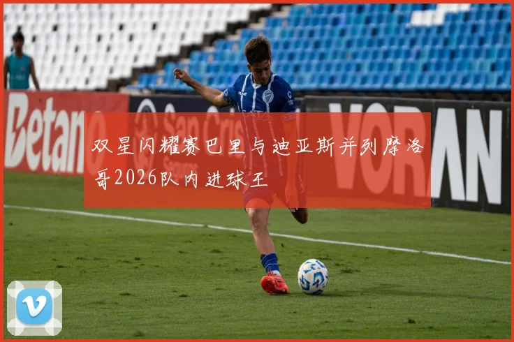 双星闪耀赛巴里与迪亚斯并列摩洛哥2026队内进球王