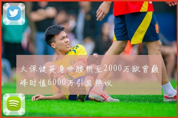 久保健英身价腰斩至2000万欧曾巅峰时值6000万引发热议