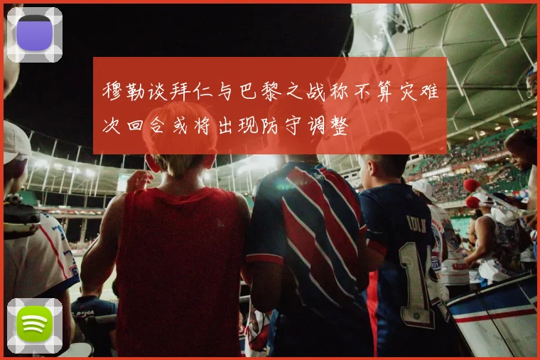 穆勒谈拜仁与巴黎之战称不算灾难次回合或将出现防守调整