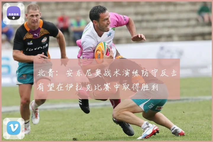 北青：安东尼奥战术演练防守反击有望在伊拉克比赛中取得胜利