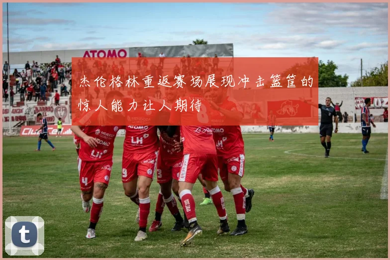 杰伦格林重返赛场展现冲击篮筐的惊人能力让人期待