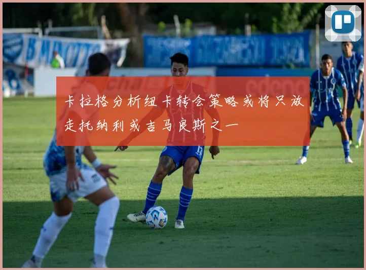 卡拉格分析纽卡转会策略或将只放走托纳利或吉马良斯之一