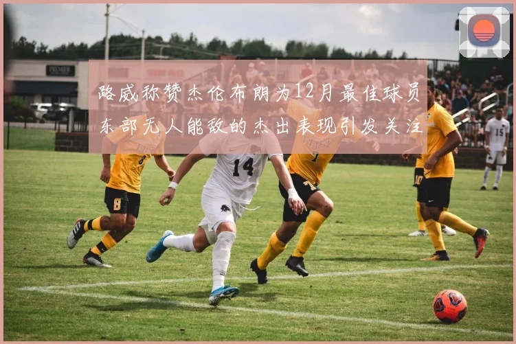 路威称赞杰伦布朗为12月最佳球员东部无人能敌的杰出表现引发关注