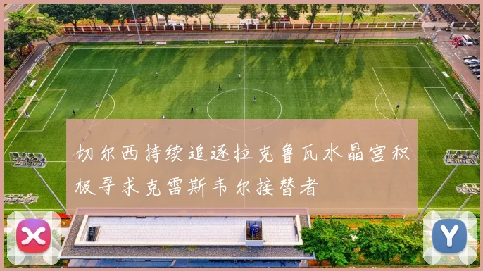 切尔西持续追逐拉克鲁瓦水晶宫积极寻求克雷斯韦尔接替者