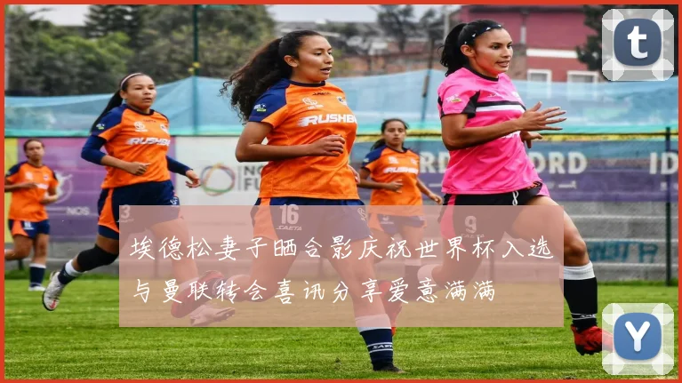 埃德松妻子晒合影庆祝世界杯入选与曼联转会喜讯分享爱意满满