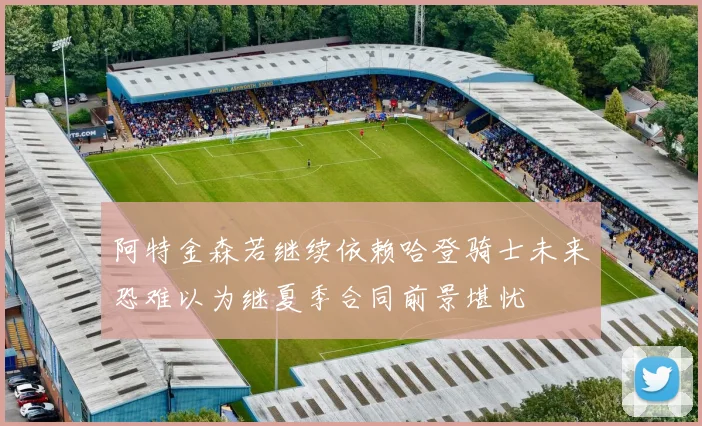 阿特金森若继续依赖哈登骑士未来恐难以为继夏季合同前景堪忧